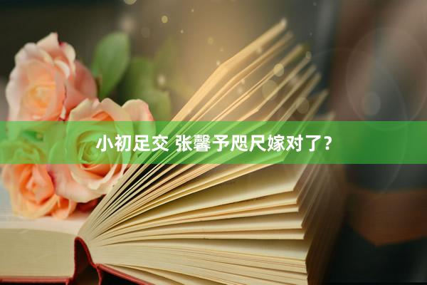 小初足交 张馨予咫尺嫁对了?