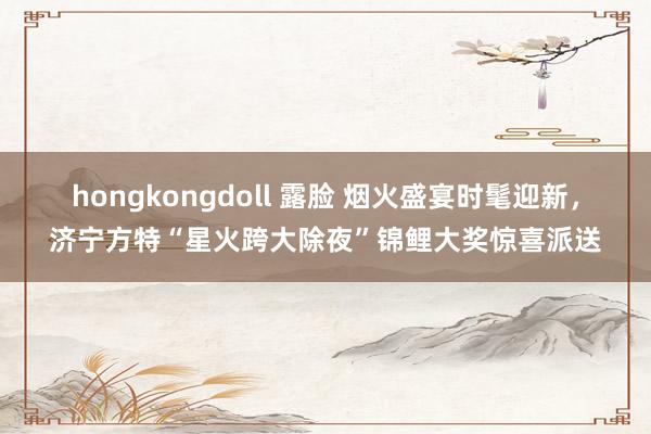 hongkongdoll 露脸 烟火盛宴时髦迎新，济宁方特“星火跨大除夜”锦鲤大奖惊喜派送