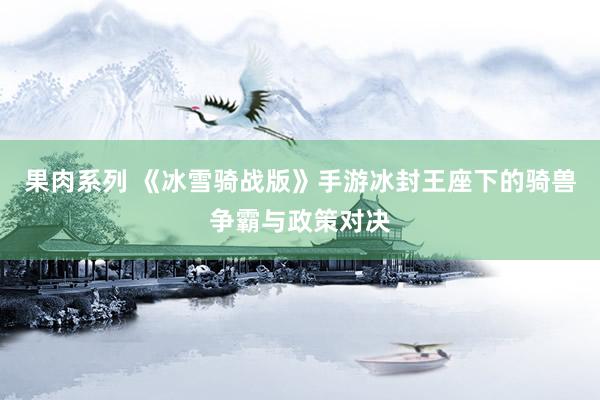 果肉系列 《冰雪骑战版》手游冰封王座下的骑兽争霸与政策对决