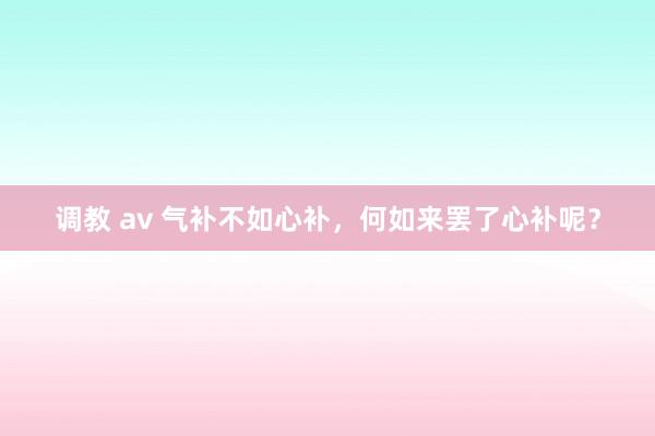 调教 av 气补不如心补，何如来罢了心补呢？