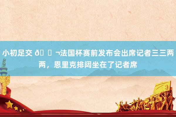 小初足交 😬法国杯赛前发布会出席记者三三两两，恩里克排闼坐在了记者席