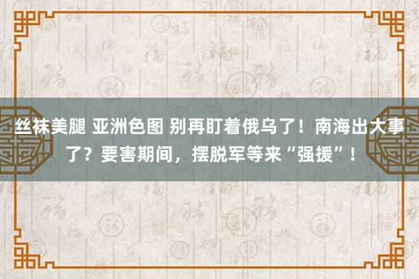 丝袜美腿 亚洲色图 别再盯着俄乌了！南海出大事了？要害期间，摆脱军等来“强援”！