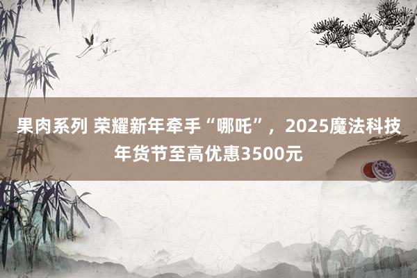 果肉系列 荣耀新年牵手“哪吒”,2025魔法科技年货节至高优惠3500元