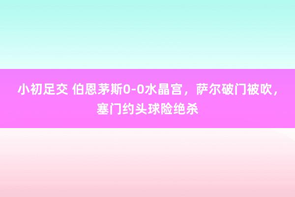 小初足交 伯恩茅斯0-0水晶宫，萨尔破门被吹，塞门约头球险绝杀