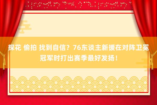 探花 偷拍 找到自信？76东谈主新援在对阵卫冕冠军时打出赛季最好发扬！