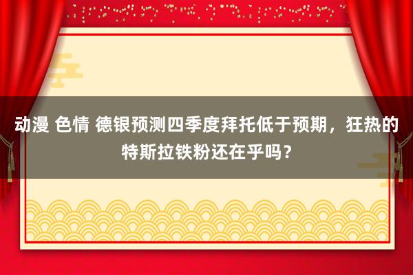 动漫 色情 德银预测四季度拜托低于预期，狂热的特斯拉铁粉还在乎吗？