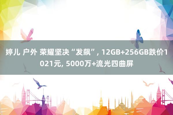 婷儿 户外 荣耀坚决“发飙”， 12GB+256GB跌价1021元， 5000万+流光四曲屏