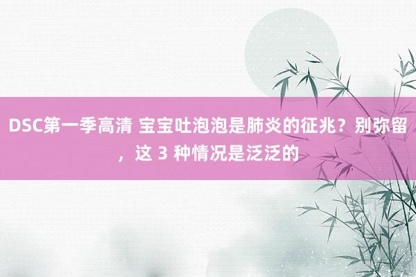 DSC第一季高清 宝宝吐泡泡是肺炎的征兆？别弥留，这 3 种情况是泛泛的