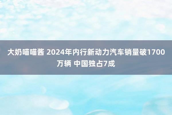 大奶喵喵酱 2024年内行新动力汽车销量破1700万辆 中国独占7成