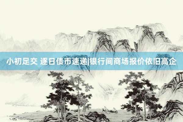 小初足交 逐日债市速递|银行间商场报价依旧高企
