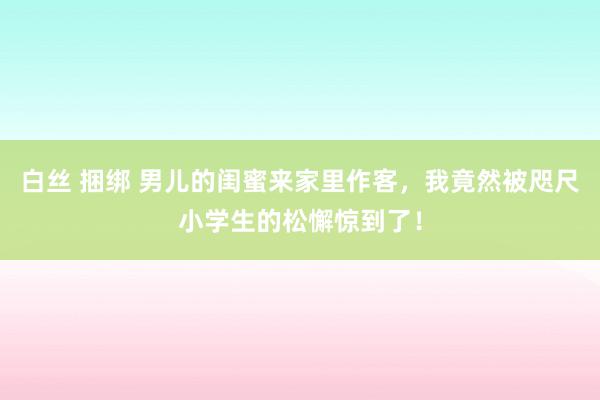 白丝 捆绑 男儿的闺蜜来家里作客，我竟然被咫尺小学生的松懈惊到了！