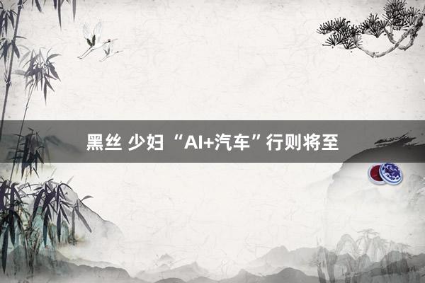 黑丝 少妇 “AI+汽车”行则将至