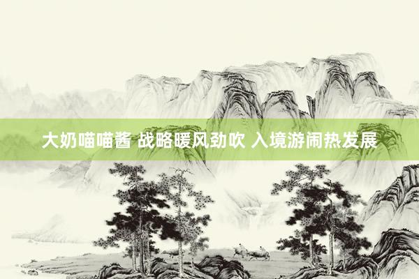大奶喵喵酱 战略暖风劲吹 入境游闹热发展