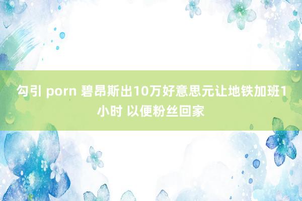 勾引 porn 碧昂斯出10万好意思元让地铁加班1小时 以便粉丝回家