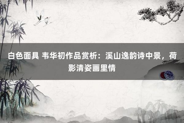 白色面具 韦华初作品赏析：溪山逸韵诗中景，荷影清姿画里情