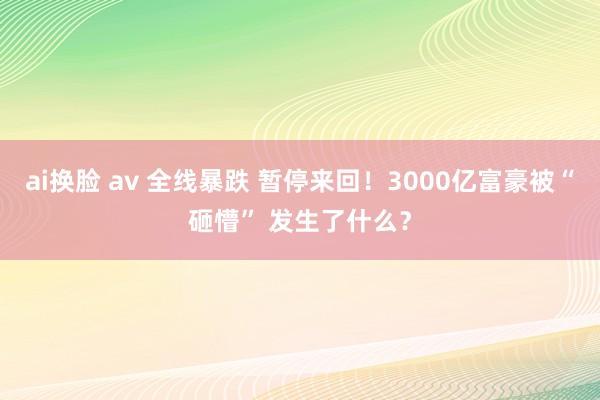 ai换脸 av 全线暴跌 暂停来回！3000亿富豪被“砸懵” 发生了什么？