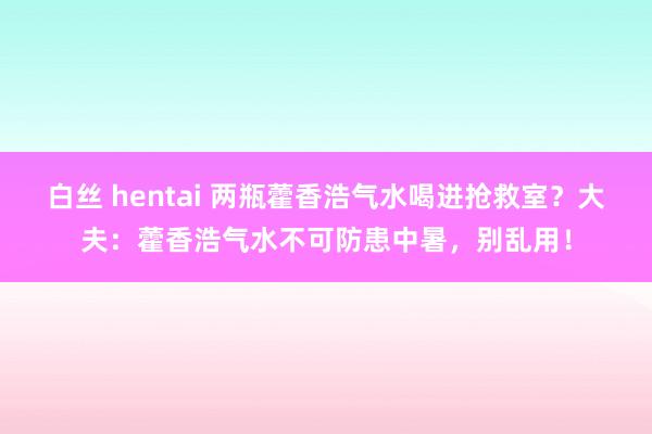 白丝 hentai 两瓶藿香浩气水喝进抢救室？大夫：藿香浩气水不可防患中暑，别乱用！