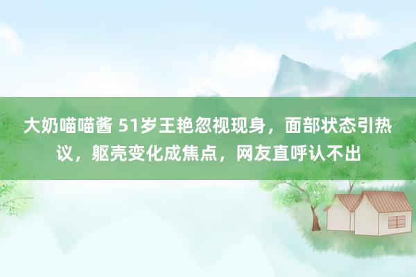 大奶喵喵酱 51岁王艳忽视现身，面部状态引热议，躯壳变化成焦点，网友直呼认不出