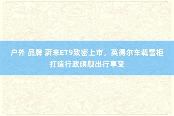 户外 品牌 蔚来ET9致密上市，英得尔车载雪柜打造行政旗舰出行享受