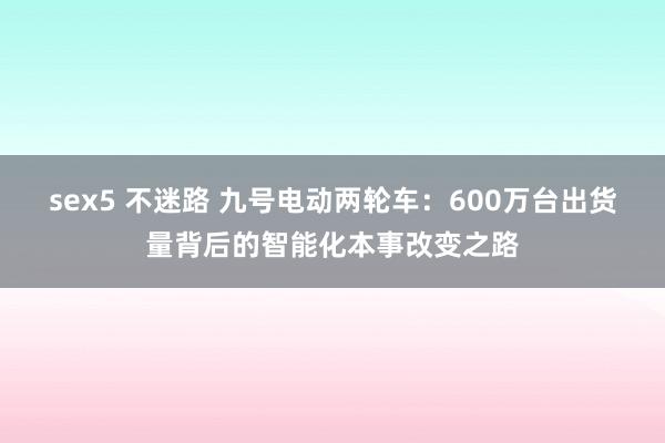 sex5 不迷路 九号电动两轮车：600万台出货量背后的智能化本事改变之路