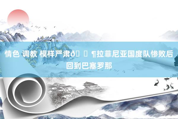 情色 调教 模样严肃😶拉菲尼亚国度队惨败后回到巴塞罗那