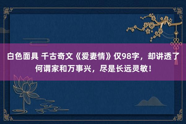 白色面具 千古奇文《爱妻情》仅98字，却讲透了何谓家和万事兴，尽是长远灵敏！