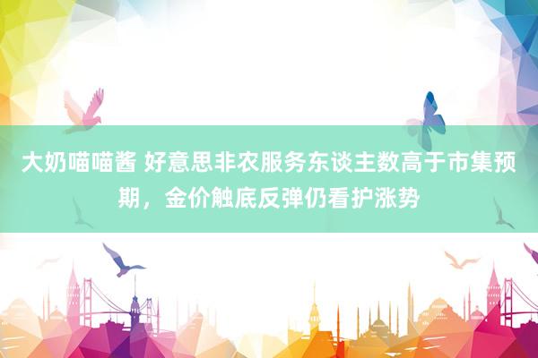 大奶喵喵酱 好意思非农服务东谈主数高于市集预期，金价触底反弹仍看护涨势