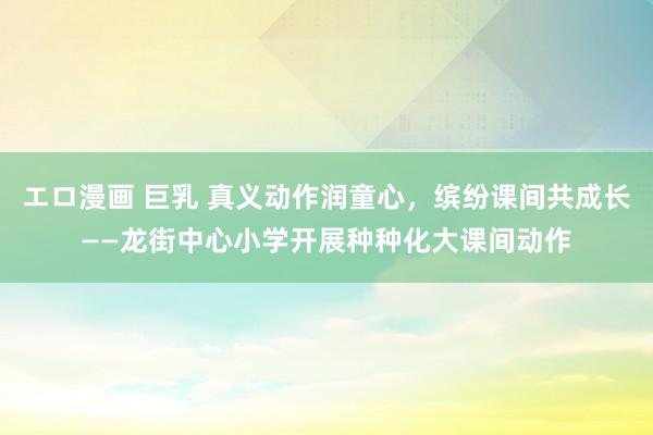 エロ漫画 巨乳 真义动作润童心，缤纷课间共成长——龙街中心小学开展种种化大课间动作