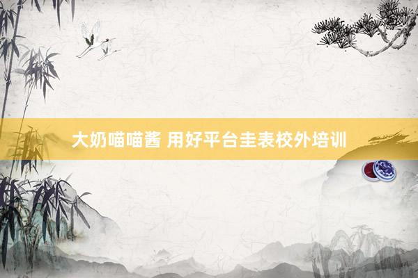 大奶喵喵酱 用好平台圭表校外培训