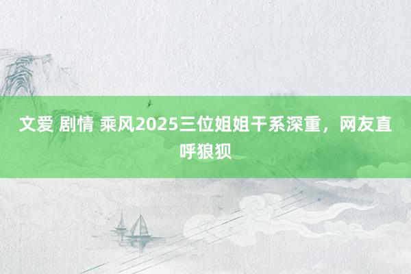 文爱 剧情 乘风2025三位姐姐干系深重，网友直呼狼狈