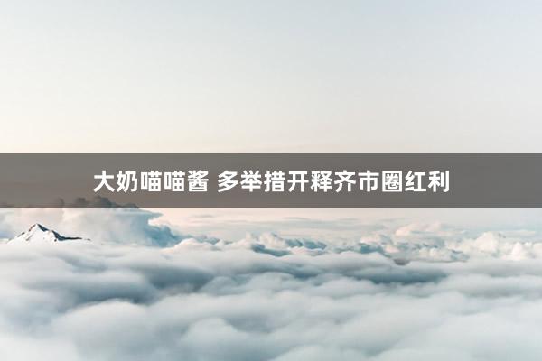 大奶喵喵酱 多举措开释齐市圈红利