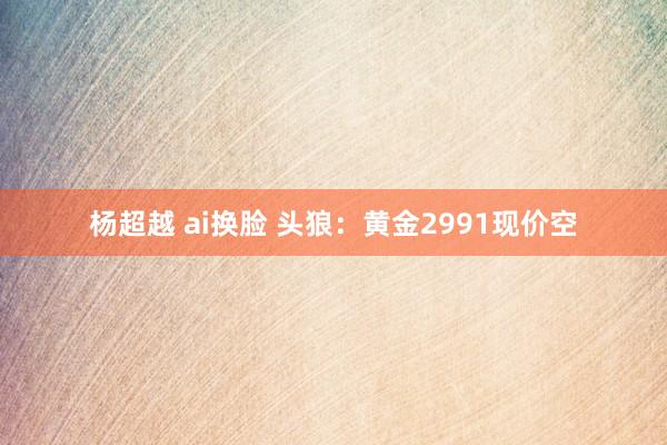 杨超越 ai换脸 头狼：黄金2991现价空