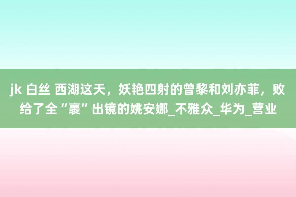 jk 白丝 西湖这天，妖艳四射的曾黎和刘亦菲，败给了全“裹”出镜的姚安娜_不雅众_华为_营业