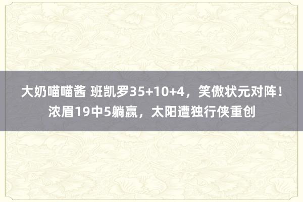 大奶喵喵酱 班凯罗35+10+4，笑傲状元对阵！浓眉19中5躺赢，太阳遭独行侠重创