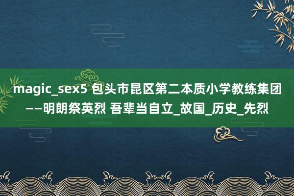 magic_sex5 包头市昆区第二本质小学教练集团——明朗祭英烈 吾辈当自立_故国_历史_先烈