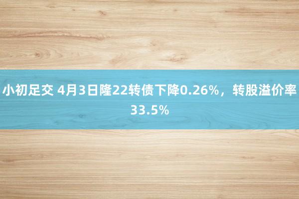 小初足交 4月3日隆22转债下降0.26%，转股溢价率33.5%