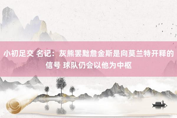 小初足交 名记：灰熊罢黜詹金斯是向莫兰特开释的信号 球队仍会以他为中枢