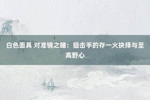 白色面具 对准镜之瞳：狙击手的存一火抉择与至高野心