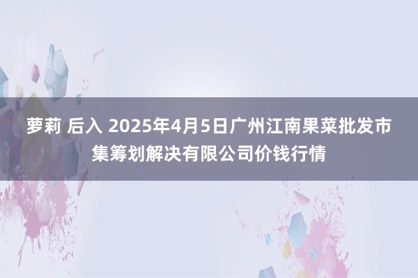 萝莉 后入 2025年4月5日广州江南果菜批发市集筹划解决有限公司价钱行情