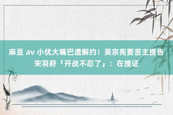 麻豆 av 小优大嘴巴遭解约！吴宗宪要苦主提告　宋羽葤「开战不忍了」：在搜证