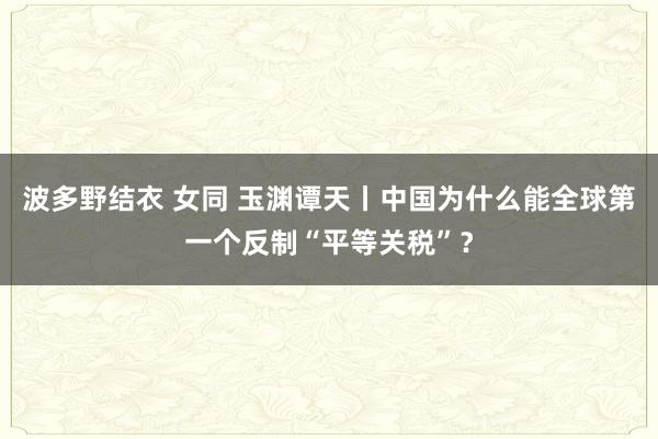 波多野结衣 女同 玉渊谭天丨中国为什么能全球第一个反制“平等关税”？