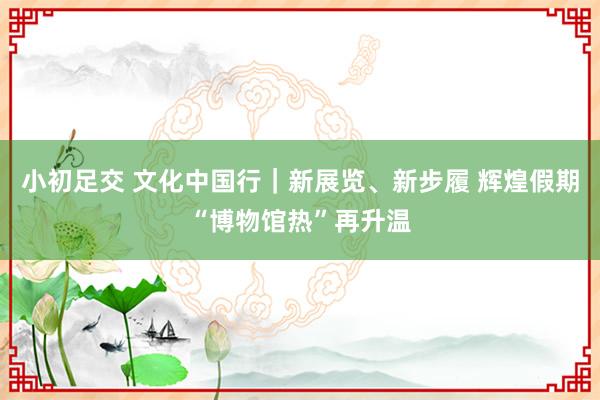 小初足交 文化中国行｜新展览、新步履 辉煌假期“博物馆热”再升温