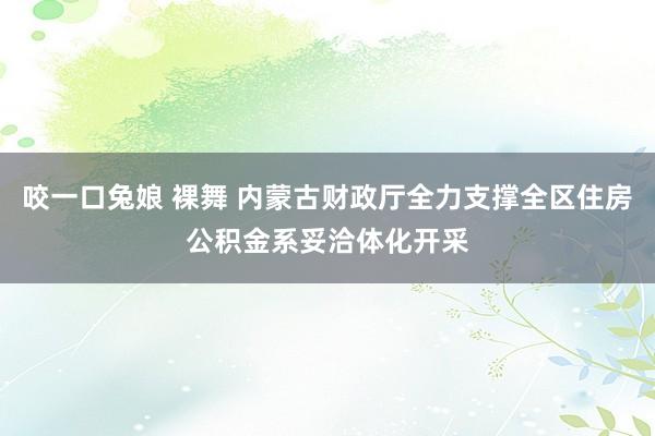 咬一口兔娘 裸舞 内蒙古财政厅全力支撑全区住房公积金系妥洽体化开采