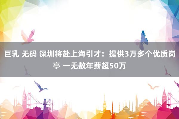 巨乳 无码 深圳将赴上海引才：提供3万多个优质岗亭 一无数年薪超50万