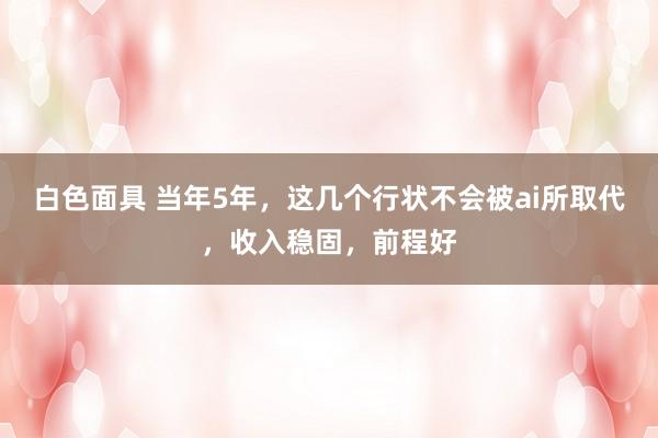 白色面具 当年5年，这几个行状不会被ai所取代，收入稳固，前程好