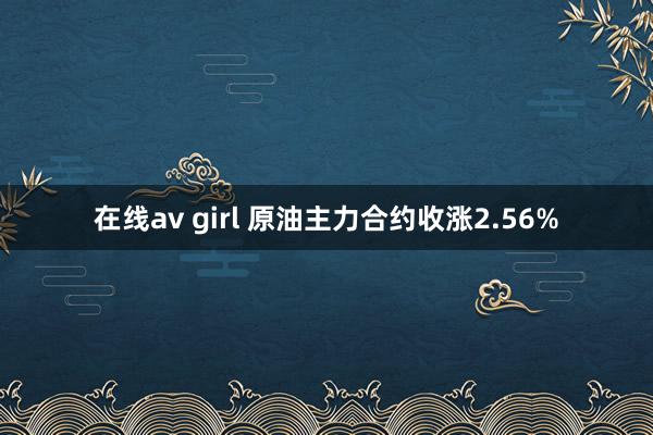 在线av girl 原油主力合约收涨2.56%