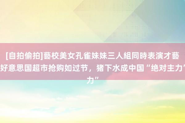 [自拍偷拍]藝校美女孔雀妹妹三人組同時表演才藝 好意思国超市抢购如过节，猪下水成中国“绝对主力”