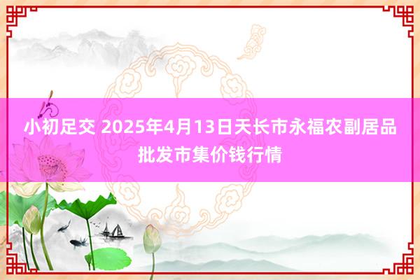 小初足交 2025年4月13日天长市永福农副居品批发市集价钱行情