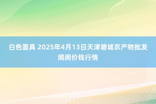 白色面具 2025年4月13日天津碧城农产物批发阛阓价钱行情