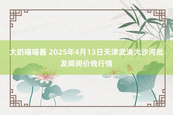 大奶喵喵酱 2025年4月13日天津武清大沙河批发阛阓价钱行情